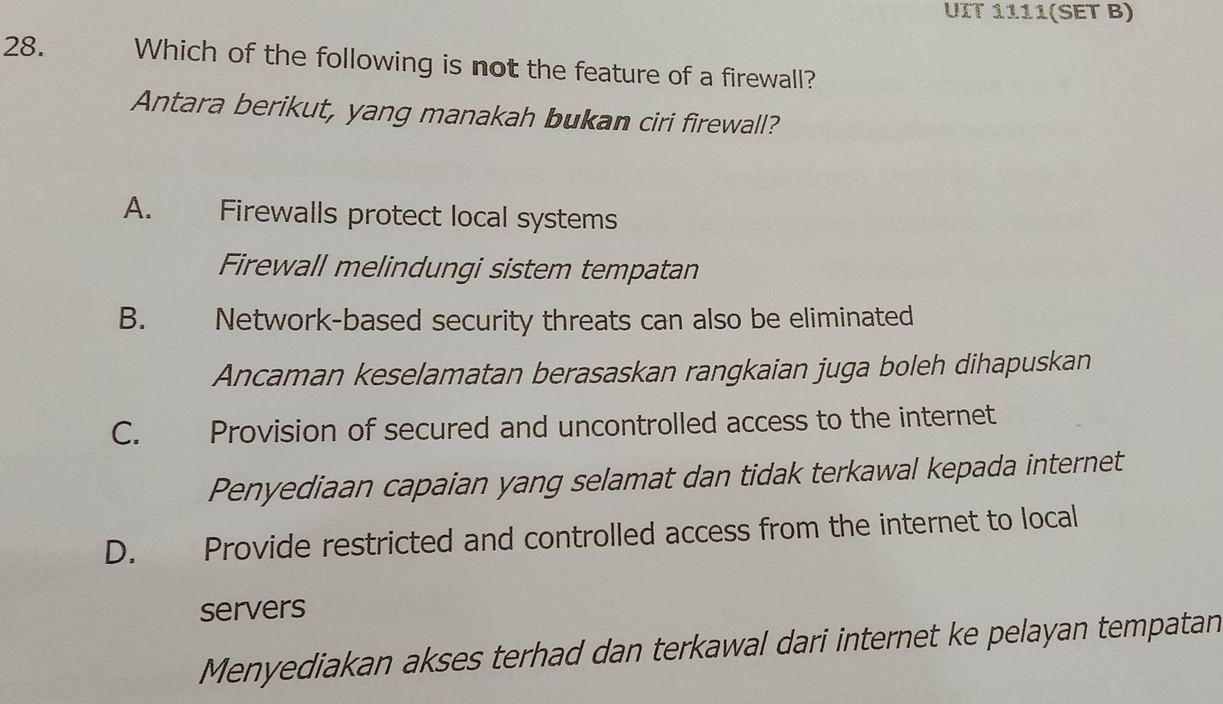 UIT 1111(SET B)
28. Which of the following is not the feature of a firewall?
Antara berikut, yang manakah bukan ciri firewall?
A. Firewalls protect local systems
Firewall melindungi sistem tempatan
B.£ Network-based security threats can also be eliminated
Ancaman keselamatan berasaskan rangkaian juga boleh dihapuskan
C. Provision of secured and uncontrolled access to the internet
Penyediaan capaian yang selamat dan tidak terkawal kepada internet
D. £ Provide restricted and controlled access from the internet to local
servers
Menyediakan akses terhad dan terkawal dari internet ke pelayan tempatan