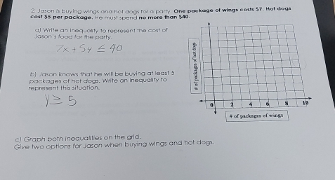 Jason is buying wings and hot dogs for a party. One package of wings costs $7. Hot dogs 
cost $5 per package. He must spend no more than $40. 
a) Write an Inequality to represent the cost of 
Jason's food for the party. 
b) Jason knows that he will be buying at least 5
represent this situation. packages of hot dogs. Write an inequality to 
c) Graph both inequalities on the grld. 
Give two options for Jason when buying wings and hot dogs.