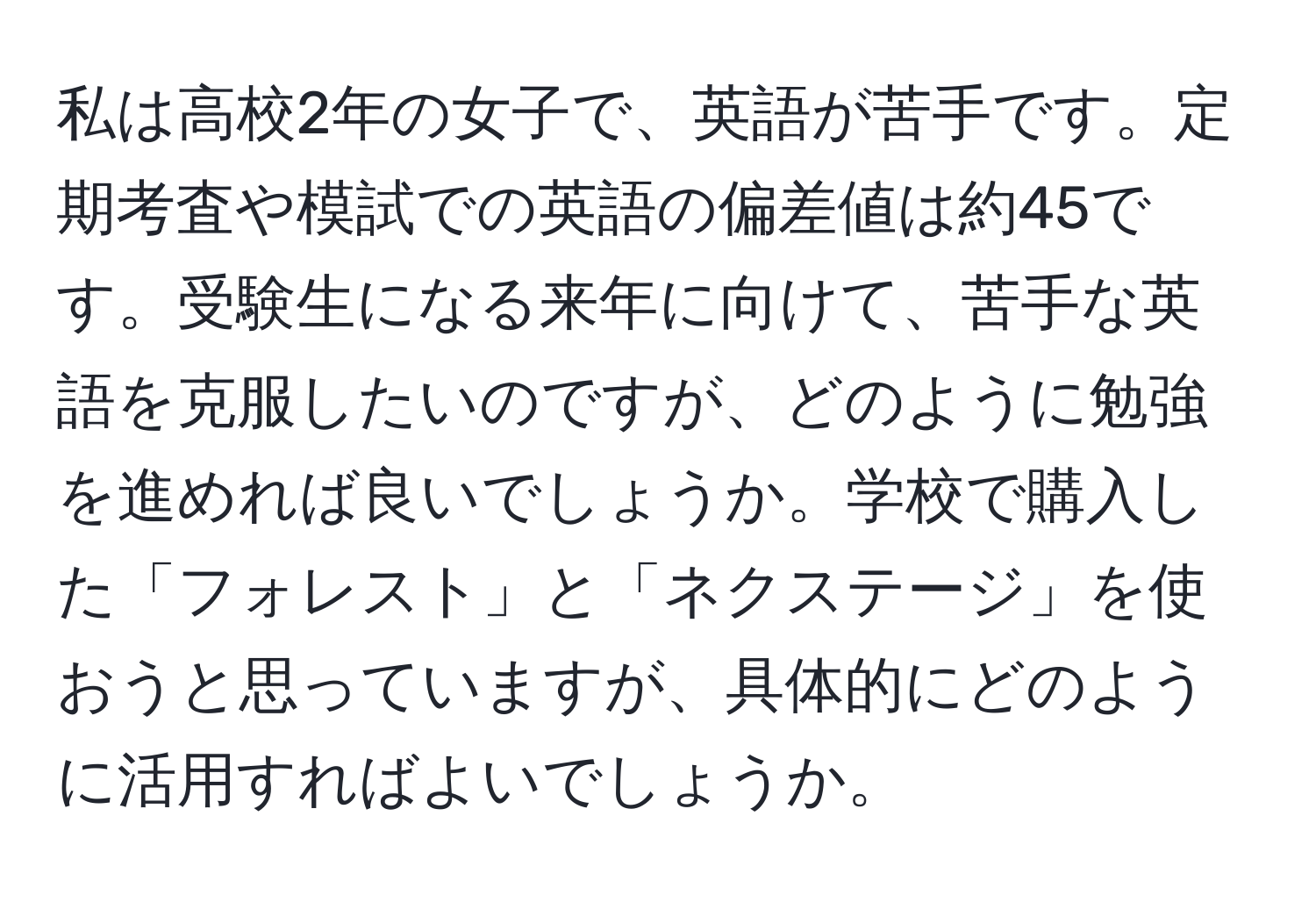 私は高校2年の女子で、英語が苦手です。定期考査や模試での英語の偏差値は約45です。受験生になる来年に向けて、苦手な英語を克服したいのですが、どのように勉強を進めれば良いでしょうか。学校で購入した「フォレスト」と「ネクステージ」を使おうと思っていますが、具体的にどのように活用すればよいでしょうか。