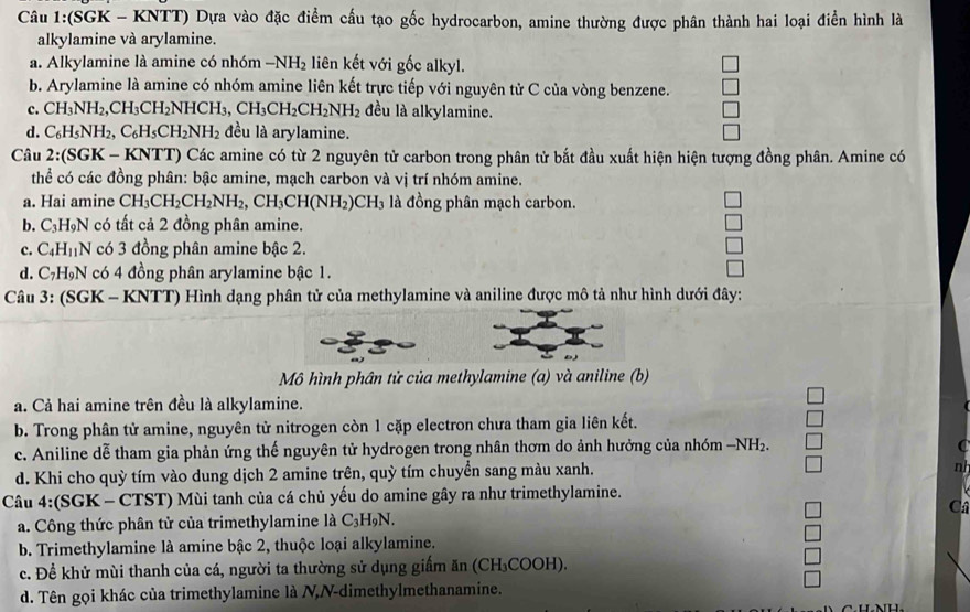 (SGK - KNTT) Dựa vào đặc điểm cấu tạo gốc hydrocarbon, amine thường được phân thành hai loại điển hình là
alkylamine và arylamine.
a. Alkylamine là amine có nhóm -NH_2 liên kết với gốc alkyl.
b. Arylamine là amine có nhóm amine liên kết trực tiếp với nguyên tử C của vòng benzene.
c. CH_3NH_2,CH_3CH_2NHCH_3,CH_3CH_2CH_2NH_2 đều là alkylamine.
d. C_6H_5NH_2,C_6H_5CH_2NH_2 đều là arylamine.
Câu 2:(SGK-KNTT) o Các amine có từ 2 nguyên tử carbon trong phân tử bắt đầu xuất hiện hiện tượng đồng phân. Amine có
thể có các đồng phân: bậc amine, mạch carbon và vị trí nhóm amine.
a. Hai amine CH_3CH_2CH_2NH_2,CH_3CH(NH_2)CH_3 là đồng phân mạch carbon.
b. C_3H_9N có tất cả 2 đồng phân amine.
c. C_4H_11N có 3 đồng phân amine bậc 2.
d. C_7H IN có 4 đồng phân arylamine bậc 1.
Câu 3: (SGK - KNTT) Hình dạng phân tử của methylamine và aniline được mô tả như hình dưới đây:
Mô hình phân tử của methylamine (a) và aniline (b)
a. Cả hai amine trên đều là alkylamine.
b. Trong phân tử amine, nguyên tử nitrogen còn 1 cặp electron chưa tham gia liên kết.
c. Aniline dễ tham gia phản ứng thế nguyên tử hydrogen trong nhân thơm do ảnh hưởng của nhóm −NH₂.
d. Khi cho quỳ tím vào dung dịch 2 amine trên, quỳ tím chuyển sang màu xanh. n
Câu 4:(SGK - CTST) Mùi tanh của cá chủ yếu do amine gây ra như trimethylamine.
Cá
a. Công thức phân tử của trimethylamine là C_3H_9N
b. Trimethylamine là amine bậc 2, thuộc loại alkylamine.
c. Đề khử mùi thanh của cá, người ta thường sử dụng giấm ăn (CH₃COOH).
d. Tên gọi khác của trimethylamine là N,N-dimethylmethanamine.