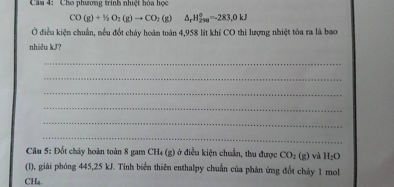 Cầu 4: Cho phương trình nhiệt hóa học
CO(g)+1/2O_2(g)to CO_2(g)△ _rH_(298)^0=-283,0kJ
Ở điều kiện chuẩn, nếu đốt cháy hoàn toàn 4,958 lít khí CO thì lượng nhiệt tỏa ra là bao 
nhiêu kJ? 
_ 
_ 
_ 
_ 
_ 
_ 
Câu 5: Đốt cháy hoàn toàn 8 gam CH_4(g) ở điều kiện chuẩn, thu được CO_2(g) và H_2O
(l), giải phóng 445, 25 kJ. Tính biến thiên enthalpy chuẩn của phản ứng đốt cháy 1 mol 
CH4.