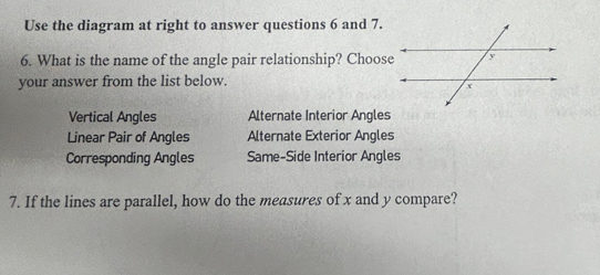 Use the diagram at right to answer questions 6 and 7.
6. What is the name of the angle pair relationship? Choose
your answer from the list below.
Vertical Angles Alternate Interior Angles
Linear Pair of Angles Alternate Exterior Angles
Corresponding Angles Same-Side Interior Angles
7. If the lines are parallel, how do the measures of x and y compare?