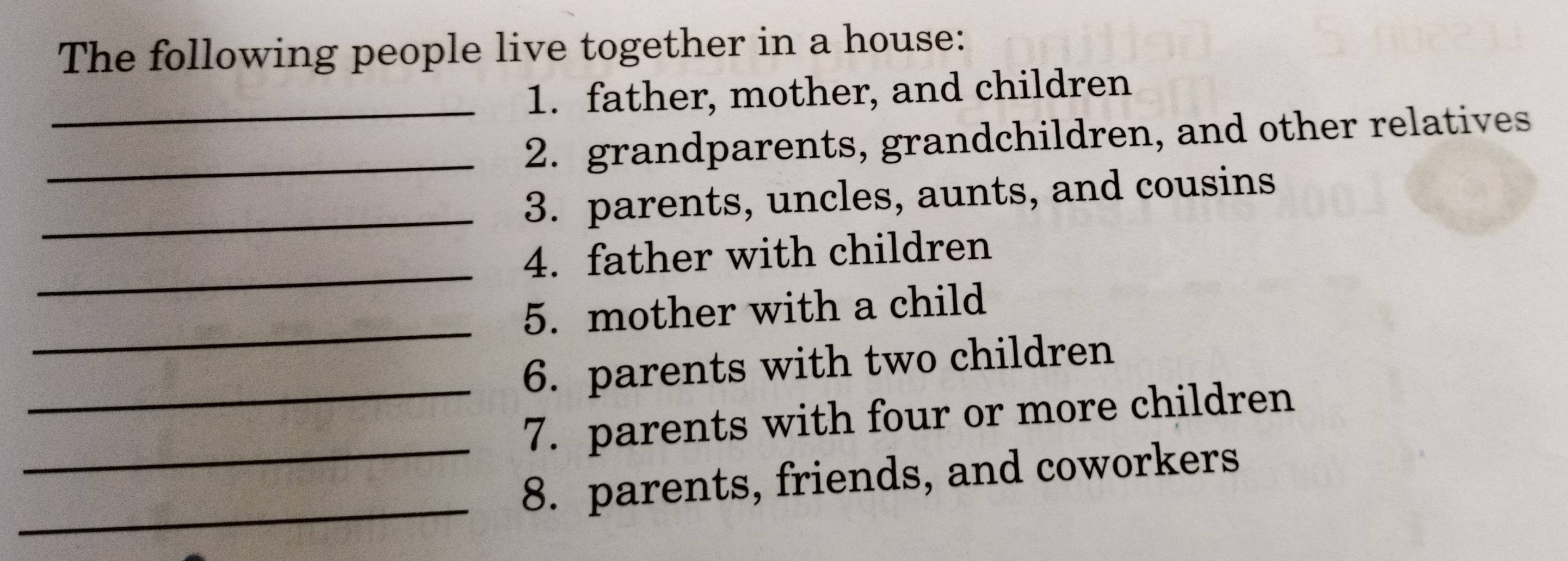 The following people live together in a house: 
_1. father, mother, and children 
_2. grandparents, grandchildren, and other relatives 
_3. parents, uncles, aunts, and cousins 
_ 
4. father with children 
_ 
5. mother with a child 
_ 
6. parents with two children 
_ 
7. parents with four or more children 
_ 
8. parents, friends, and coworkers