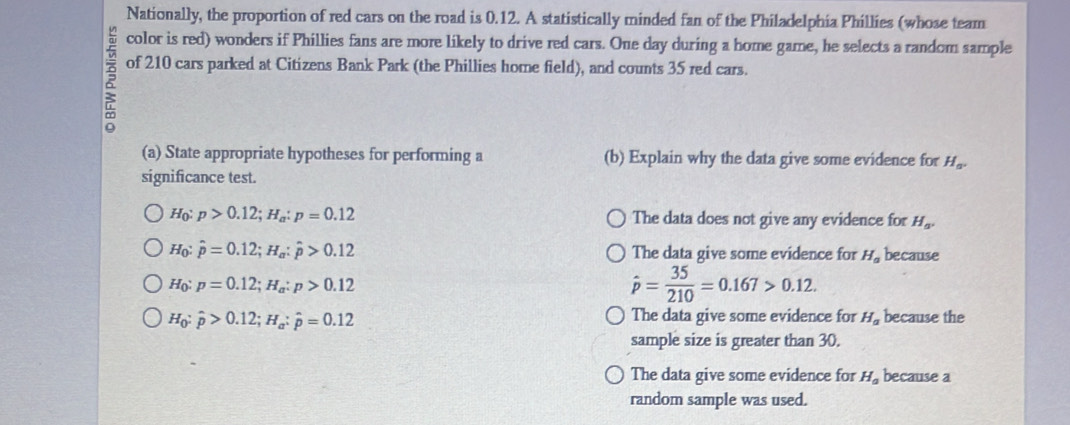 Nationally, the proportion of red cars on the road is 0.12. A statistically minded fan of the Philadelphia Phillies (whose team
color is red) wonders if Phillies fans are more likely to drive red cars. One day during a home game, he selects a random sample
of 210 cars parked at Citizens Bank Park (the Phillies home field), and counts 35 red cars.
(a) State appropriate hypotheses for performing a (b) Explain why the data give some evidence for H_a^+
significance test.
H_0:p>0.12; H_a:p=0.12 The data does not give any evidence for H_a.
H_0:hat p=0.12; H_a:hat p>0.12 The data give some evidence for H_a because
H_0:p=0.12; H_a:p>0.12
hat p= 35/210 =0.167>0.12.
H_0:hat p>0.12; H_a:hat p=0.12
The data give some evidence for H_a because the
sample size is greater than 30.
The data give some evidence for H_a because a
random sample was used.