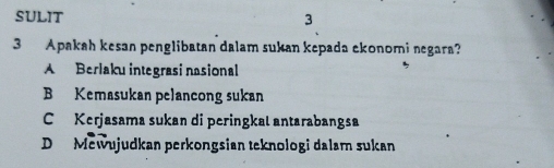 SULIT
3
3 Apakah kesan penglibatan dalam sukan kepada ekonomi negara?
A Berlaku integrasi nasional
B Kemasukan pelancong sukan
C Kerjasama sukan di peringkal antarabangsa
D Mewujudkan perkongsian teknologi dalam sukan