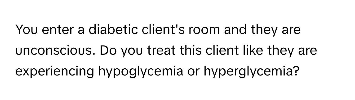 You enter a diabetic client's room and they are unconscious. Do you treat this client like they are experiencing hypoglycemia or hyperglycemia?