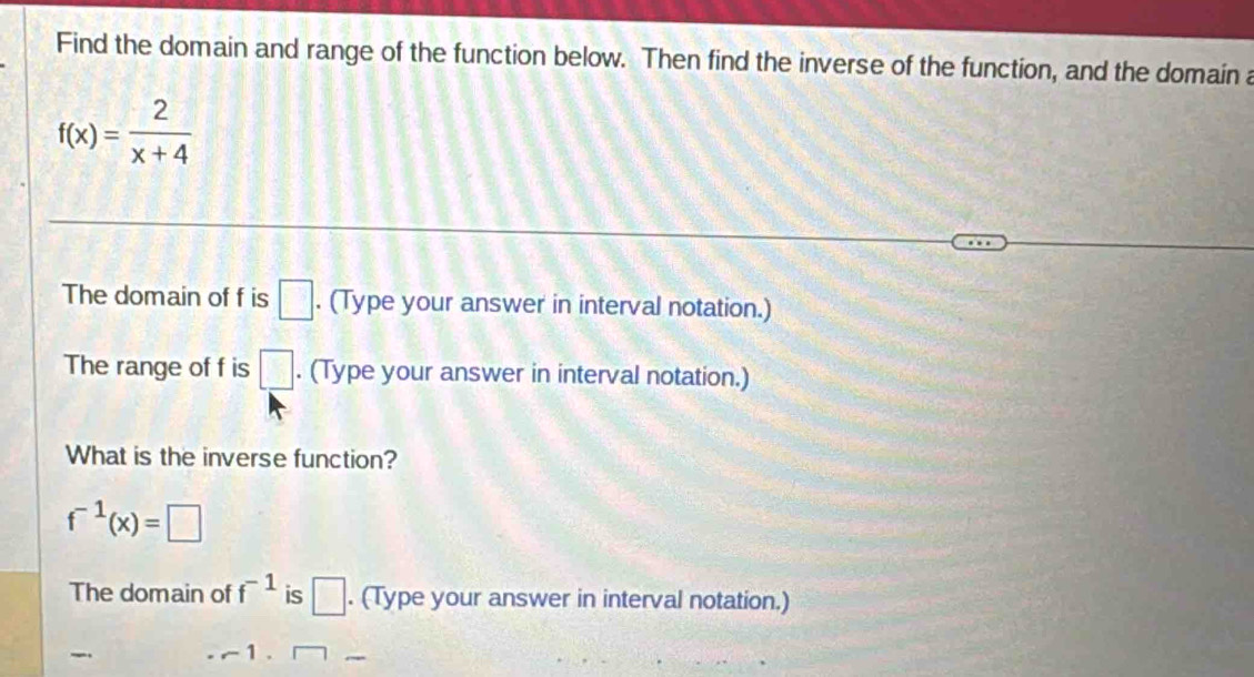 Find the domain and range of the function below. Then find the inverse of the function, and the domain a
f(x)= 2/x+4 
The domain of f is □. (Type your answer in interval notation.) 
The range of f is □. (Type your answer in interval notation.) 
What is the inverse function?
f^(-1)(x)=□
The domain of f^(-1) is □. (Type your answer in interval notation.) 
_ ~ 1 . □ _ 