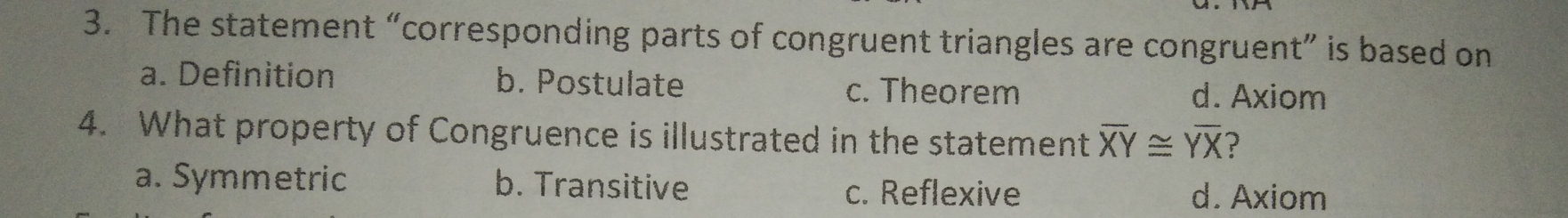 The statement “corresponding parts of congruent triangles are congruent” is based on
a. Definition b. Postulate c. Theorem d. Axiom
4.   What property of Congruence is illustrated in the statement overline XY≌ YXYX ？
a. Symmetric b. Transitive c. Reflexive d. Axiom