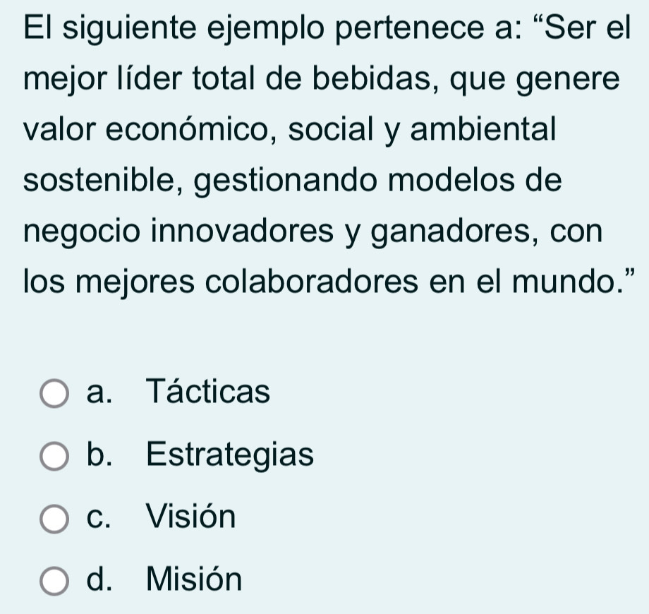 El siguiente ejemplo pertenece a: “Ser el
mejor líder total de bebidas, que genere
valor económico, social y ambiental
sostenible, gestionando modelos de
negocio innovadores y ganadores, con
los mejores colaboradores en el mundo.”
a. Tácticas
b. Estrategias
c. Visión
d. Misión