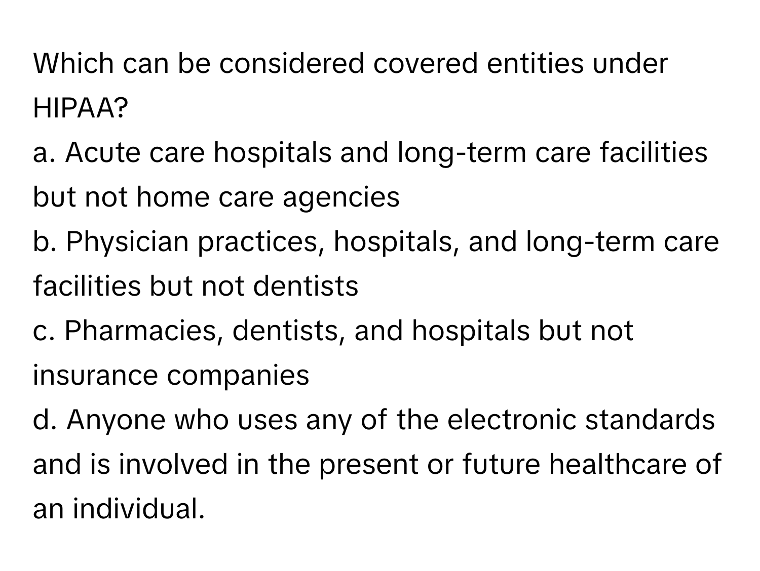 Which can be considered covered entities under HIPAA?

a. Acute care hospitals and long-term care facilities but not home care agencies
b. Physician practices, hospitals, and long-term care facilities but not dentists
c. Pharmacies, dentists, and hospitals but not insurance companies
d. Anyone who uses any of the electronic standards and is involved in the present or future healthcare of an individual.