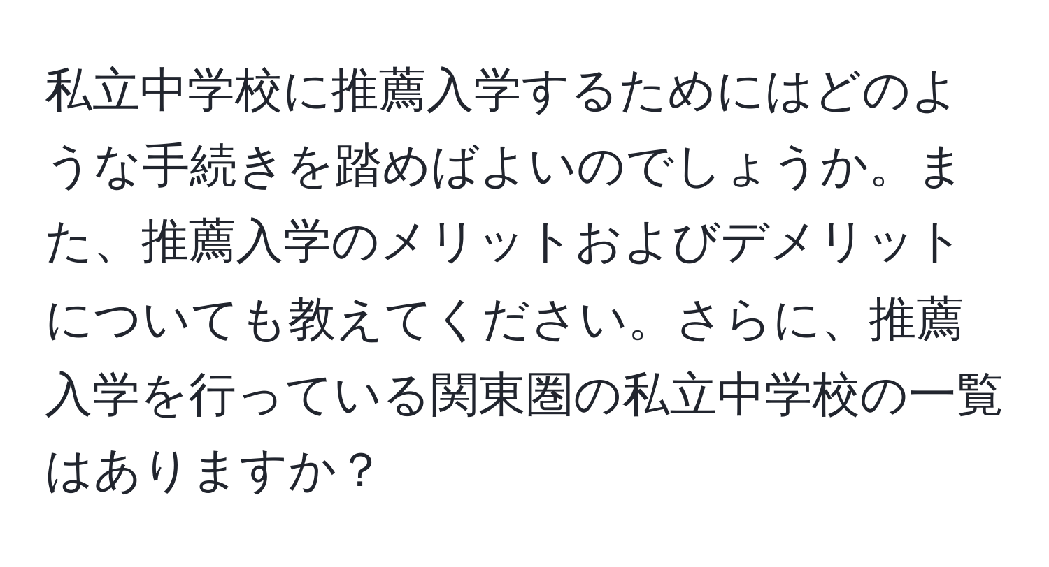 私立中学校に推薦入学するためにはどのような手続きを踏めばよいのでしょうか。また、推薦入学のメリットおよびデメリットについても教えてください。さらに、推薦入学を行っている関東圏の私立中学校の一覧はありますか？