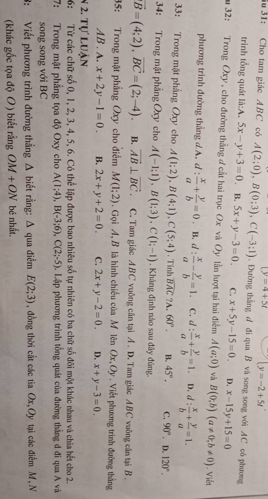 (y=4+5t
(y=-2+5t
âu 31: Cho tam giác ABC có A(2;0),B(0;3),C(-3;1). Đường thẳng d đi qua B và song song với AC có phương
trình tổng quát là:A. 5x-y+3=0. B. 5x+y-3=0 C. x+5y-15=0. D. x-15y+15=0
u 32: Trong Oxy, cho đường thẳng đ cắt hai trục Ox và Oy lần lượt tại hai điểm A(a;0) và B(0;b)(a!= 0;b!= 0). Viết
phương trình đường thẳng d.A. d :  x/a + y/b =0. B. d :  x/a - y/b =1. C. d: x/a + y/b =1. D. d: x/b + y/a =1.
33: Trong mặt phẳng Oxy cho A(1;2),B(4;1),C(5;4). Tính widehat BAC ?A. 60°. B. 45°. C. 90°. D. 120°.
34: Trong mặt phẳng Oxy cho A(-1;1),B(1;3),C(1;-1) Khảng định nào sau đây đúng.
vector B=(4;2),vector BC=(2;-4). B. vector AB⊥ vector BC. C. Tam giác ABC vuông cân tại A . D. Tam giác ABC vuông cân tại B .
35: Trong mặt phẳng Oxy cho điểm M(1;2). Gọi A, B là hình chiếu của M lên Ox,Oy. Viết phương trình đường thẳng
AB . A. x+2y-1=0. B. 2x+y+2=0. C. 2x+y-2=0. D. x+y-3=0.
N 2. tự luận
6: Từ các chữ số 0, 1, 2, 3, 4, 5, 6. Có thể lập được bao nhiêu số tự nhiên có ba chữ số đôi một khác nhau và chia hết cho 2.
7: Trong mặt phẳng tọa độ Oxy cho A(1;4),B(-3;6),C(2;-5). Lập phương trình tổng quát của đường thẳng d đi qua A và
song song với BC
3: Viết phương trình đường thẳng △ biết rằng: Δ qua điểm E(2;3) , đồng thời cắt các tia Ox,Oy tại các điểm M, N
(khác gốc tọa độ O ) biết rằng OM+ON bé nhất.