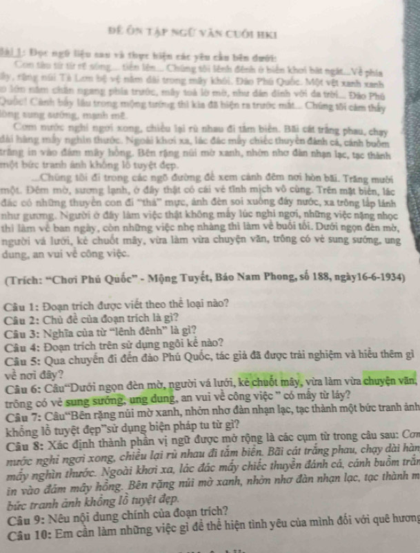 Để Ôn tập ngữ văn cuối hKi
Đài 1: Đọc ngũ liệu sau và thực hiện các yêu cầu bên dưới:
Con tàu từ từ rề súng.... tiên lên.... Chúng tôi lệnh đệnh ở biển khơi bắt ngắt...Về phía
Tây, răng núi Tà Lom bộ vệ năm đài trong mây khôi. Đào Phú Quốc. Một vệt xanh xanh
0 lớm năm chân ngang phía trước, mây toà lờ mờ, như dân dinh với đa trời... Đão Phố
Quốc! Cảnh bay làu trong mộng tướng thì kia đã biện ra trước mắt... Chúng tôi cảm thấy
sông sung sướng, mạnh mê.
Com mước nghi ngời xong, chiều lại rù nhau đi tâm biên. Bãi cất trắng phau, chạy
hài hàng máy nghin thước. Ngoài khơi xa, lác đác máy chiếc thuyên đánh cá, cánh buồm
trăng in vào đám mãy hồng. Bên rặng núi mờ xanh, nhớn nhơ đân nhạn lạc, tạc thành
bột bức tranh ảnh không lỗ tuyệt đẹp.
.Chững tôi đi trong các ngõ đường để xem cảnh đêm nơi hòn bãi. Trăng mười
một. Đêm mờ, sương lạnh, ở đấy thật có cái vẻ tĩnh mịch vô cùng. Trên mặt biên, lác
đác có những thuyển con đi “thá' mực, ảnh đèn soi xuống đây nước, xa trông lắp lánh
như gương. Người ở đấy làm việc thật không máy lúc nghi ngơi, những việc nặng nhọc
thi làm về ban ngày, còn những việc nhẹ nhàng thì làm về buổi tối. Dưới ngọn đên mờ,
người vá lưới, kẻ chuốt mây, vừa làm vừa chuyện văn, trồng có vẻ sung sướng, ung
dung, an vui về công việc.
(Trích: “Chơi Phú Quốc” - Mộng Tuyết, Báo Nam Phong, số 188, ngày16-6-1934)
Cầu 1: Đoạn trích được viết theo thể loại nào?
Câu 2: Chủ đề của đoạn trích là gì?
Câu 3: Nghĩa của từ “lênh đênh” là gì?
Câu 4: Đoạn trích trên sử dụng ngôi kể nào?
Câu 5: Qua chuyến đi đến đảo Phú Quốc, tác giả đã được trải nghiệm và hiệu thêm gì
về nơi đây?
Câu 6: Câu Dưới ngọn đèn mờ, người vá lưới, kẻ chuốt mây, vừa làm vừa chuyện văn,
trông có vẻ sung sướng, ung dung, an vui về công việc ' có mây từ láy?
Câu 7: Câu'Bên rặng núi mờ xanh, nhởn nhơ đàn nhạn lạc, tạc thành một bức tranh ảnh
khổng lồ tuyệt đẹp”sử dụng biện pháp tu từ gì?
Câu 8: Xác định thành phần vị ngữ được mở rộng là các cụm từ trong câu sau: Cơm
nước nghỉ ngơi xong, chiều lại rũ nhau đi tắm biến. Bãi cát trắng phau, chạy dài hàn
mấy nghìn thước. Ngoài khơi xa, lác đác máy chiếc thuyền đánh cá, cánh buồm trắn
in vào đám mây hồng. Bên rặng núi mờ xanh, nhờn nhơ đàn nhạn lạc, tạc thành m
bức tranh ảnh khổng lồ tuyệt đẹp.
Câu 9: Nêu nội dung chính của đoạn trích?
Câu 10: Em cần làm những việc gì để thể hiện tình yêu của mình đối với quê hương