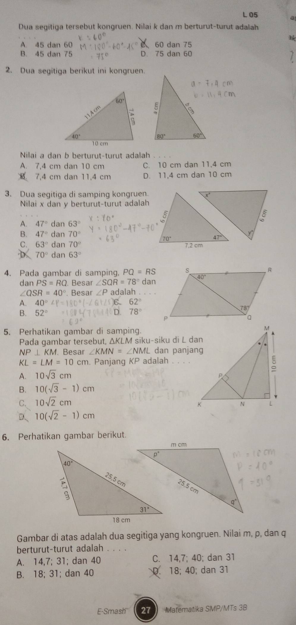 a
Dua segitiga tersebut kongruen. Nilai k dan m berturut-turut adalah
ak
A. 45 dan 60 C 60 dan 75
B. 45 dan 75 D. 75 dan 60
2. Dua segitiga berikut ini kongruen.
Nilai a dan b berturut-turut adalah
A. 7,4 cm dan 10 cm C. 10 cm dan 11,4 cm
B. 7,4 cm dan 11,4 cm D. 11,4 cm dan 10 cm
3. Dua segitiga di samping kongruen.
Nilai x dan y berturüt-turut adalah
A. 47°dan63°
B. 47°dan70°
C. 63°dan70°
D 70°dan63°
4. Pada gambar di samping, PQ=RS
dan PS=RQ. Besar ∠ SQR=78° dan
∠ QSR=40°. Besar ∠ P adalah
A. 40°∠ P=180°(-∠ C. 62°
B. 52° D. 78°
1°
5. Perhatikan gambar di samping.
Pada gambar tersebut, △ KLN V siku-siku di L dan
NP⊥ KM.. Besar ∠ KMN=∠ NML dan panjang
KL=LM=10cm. Panjang KP adalah . .
A. 10sqrt(3)cm
B. 10(sqrt(3)-1)cm
C. 10sqrt(2)cm
D、 10(sqrt(2)-1)cm
6. Perhatikan gambar berikut.
Gambar di atas adalah dua segitiga yang kongruen. Nilai m, p, dan q
berturut-turut adalah_
A. 14,7; 31; dan 40 C. 14,7; 40; dan 31
B. 18; 31; dan 40 D. 18; 40; dan 31
E-Smash 2 Matematika SMP/MTs 3B