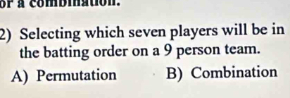 or a combmation.
2) Selecting which seven players will be in
the batting order on a 9 person team.
A) Permutation B) Combination