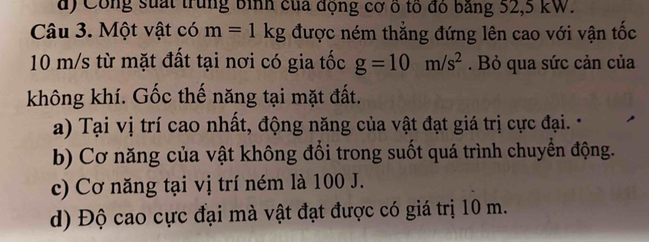 đ) Công suất trung bình của động cơ ổ tổ đó băng 52, 5 kW.
Câu 3. Một vật có m=1kg được ném thẳng đứng lên cao với vận tốc
10 m/s từ mặt đất tại nơi có gia tốc g=10m/s^2. Bỏ qua sức cản của
không khí. Gốc thế năng tại mặt đất.
a) Tại vị trí cao nhất, động năng của vật đạt giá trị cực đại.
b) Cơ năng của vật không đổi trong suốt quá trình chuyển động.
c) Cơ năng tại vị trí ném là 100 J.
d) Độ cao cực đại mà vật đạt được có giá trị 10 m.