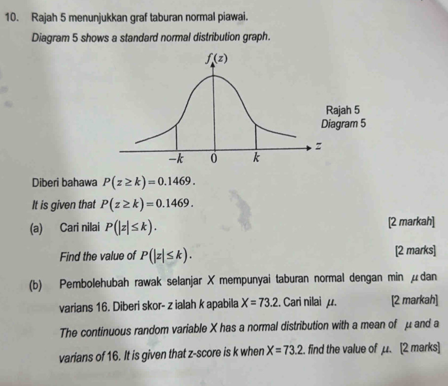 Rajah 5 menunjukkan graf taburan normal piawai.
Diagram 5 shows a standard normal distribution graph.
Diberi bahawa P(z≥ k)=0.1469.
It is given that P(z≥ k)=0.1469.
(a) Cari nilai P(|z|≤ k). [2 markah]
Find the value of P(|z|≤ k). [2 marks]
(b) Pembolehubah rawak selanjar X mempunyai taburan normal dengan min μdan
varians 16. Diberi skor- z ialah k apabila X=73.2.. Cari nilai μ. [2 markah]
The continuous random variable X has a normal distribution with a mean of μ and a
varians of 16. It is given that z-score is k when X=73.2. find the value of μ. [2 marks]