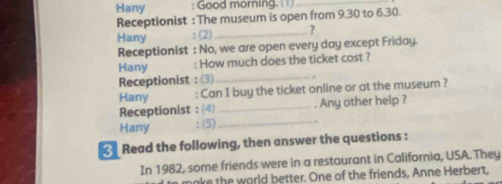 Hany : Good morning. ( )_ 
Receptionist : The museum is open from 9.30 to 6.30. 
Hany : (2)_ ? 
Receptionist : No, we are open every day except Friday. 
Hany : How much does the ticket cost ? 
Receptionist : (3)_ 
. 
Hany : Can I buy the ticket online or at the museum ? 
Receptionist : (4) _Any other help ? 
Hany : (5)_ 
. 
Read the following, then answer the questions : 
In 1982, some friends were in a restaurant in California, USA. They 
make the world better. One of the friends, Anne Herbert,