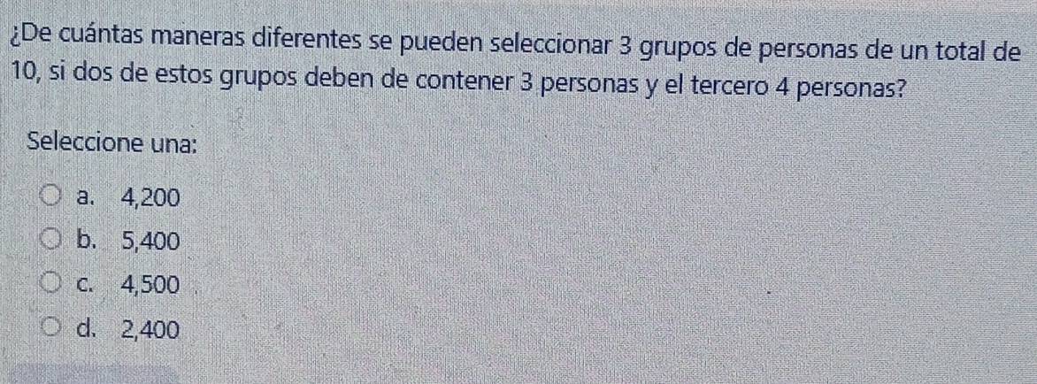 ¿De cuántas maneras diferentes se pueden seleccionar 3 grupos de personas de un total de
10, si dos de estos grupos deben de contener 3 personas y el tercero 4 personas?
Seleccione una:
a. 4,200
b. 5,400
c. 4,500
d. 2,400