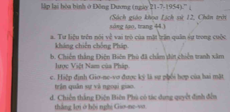 lập lại hòa bình ở Đông Dương (ngày 21-7-1954).”
(Sách giáo khoa Lịch sử 12, Chân trời
sảng tạo, trang 44.)
a. Tư liệu trên nói về vai trò của mặt trận quân sự trong cuộc
kháng chiến chống Pháp.
b. Chiến thắng Điện Biên Phù đã chắm đứt chiến tranh xâm
lược Việt Nam của Pháp.
c. Hiệp định Giơ-ne-vơ được ký là sự phối hợp của hai mặt
trận quân sự và ngoại giao.
d. Chiến thắng Điện Biên Phù có tác dụng quyết định đến
thắng lợi ở hội nghị Giơ-ne-vσ.