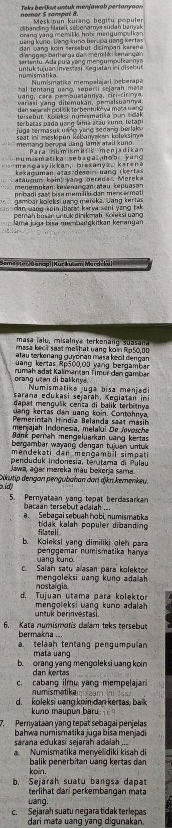 Teks berikut untuk menjawab pertanyaan
nomor 5 sampai 8.
Meskipun kurang begitu popule
dibanding filateli, sebenarnya sudah banyak
orang yang memiliki hobi mengumpulkan
uang kuno. Uang kuno berupa uang kertas
dan uang koin tersebut disimpan karena
dianggap berharga dan memiliki kenangan
tertentu. Ada pula yang mengumpulkannya
untuk tujuan investasi. Kegiatan ini disebut
numismatika.
Numismatika mempelajari beberapa
hal tentang uang, seperti sejarah mata
uang, cara pembuatannya, ciri-cirinya
variasi yang ditemukan, pemalsuannya,
dan sejarah politik terbentuknya mata uang
tersebut. Koleksi numismätika pun tidak
terbatas pada uang lama atäu kuno, tetap
juga termasuk uang yanq sèdanq berlaku
saat ini meskipun kebanyakan koleksinya
memang berupa uang lama ataū kuno
Para numismatis menjadikar
numismatika sebagai hobi yang
mengasyikkan, biasanya, karena
kekaquman atas desain uang (kertas
ataupun koin) yang beredar. Mereka
menemükan kesenanɡan atau kepuasar
pribadi saat bisa memiliki dan mencermati
gambar koleksi uang mereka. Uang kertas
dan uang koin ibarat karya seni yang tak
pernah bosan untuk dinikmati. Koleksi uand
lama juga bisa membangkitkan kenangan
Semester Genap (Kurikulum Merdēka)
masa lalu, misalnya terkenanq suasana
masa kecil saat melihat uang koin Rp50,00
atau terkenang quyonan masa kecil dengan
uang kertas Rp500,00 yang bergamba
rumah adat Kalimantan Timur dan gambar
orang utan di baliknya.
Numismatika juga bisa menjad
sarana edukasi sejarah. Keqiatan ini
dapat mengulik cerita di balik terbitnya
uang kertas dan uang koin. Contohnya
Pemerintah Hindia Belanda saat masih
menjajah Indonesia, melalui De Jøvasche
Bønk perñah mengeluarkan uanq kertas
bergambar wayang dengan tujuan untuk
mendekati dan mengambil simpati
penduduk Indonesia, terutama di Pulau
Jawa, agar mereka mau bekerja sama.
Dikutip dengan pengubahan dari djkn.kemenkeu.
o. id)
5. Pernyataan yang tepat berdasarkan
bacaan tersebut adalah ....
a. Sebagai sebuah hobi, numismatika
tidak kalah populer dibanding
filateli.
b. Koleksi yang dimiliki oleh para
penggemar numismatika hanya
uang kuno.
c. Salah satu alasan para kolektor
mengoleksi uang kuno adalah
nostalgia
d. Tujuan utama para kolektor
mengoleksi uang kuno adalah
6. Kata numismatis dalam teks tersebut
bermakna ....
a. telaah tentang pengumpulan
mata uang
b. orang yang mengoleksi uang koin
dan kertas
c. cabang ilmu yang mempelajari
numismatika qix9m in 1652
d. koleksi uang koin dan kertas, baik
kuno maupun baru  
7. Pernyataan yang tepat sebagai penjelas
bahwa numismatika juga bisa menjadi
sarana edukasi sejarah adalah ....
a. Numismatika menyelidiki kisah di
balik penerbitan uang kertas dan
koin.
b. Sejarah suatu bangsa dapat
terlihat dari perkembangan mata
uang.
c. Sejarah suatu negara tidak terlepas
dari mata uang yang digunakan.