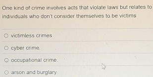 One kind of crime involves acts that violate laws but relates to
individuals who don't consider themselves to be victims
victimless crimes
cyber crime.
occupational crime.
arson and burglary.