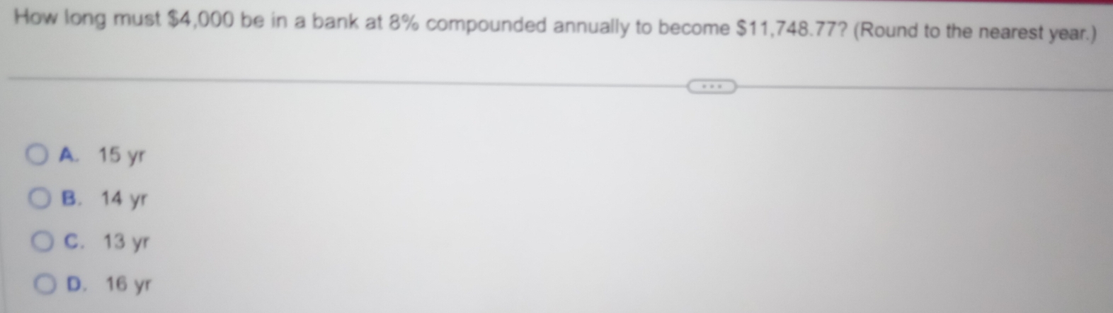 How long must $4,000 be in a bank at 8% compounded annually to become $11,748.77? (Round to the nearest year.)
A. 15 yr
B. 14 yr
C. 13 yr
D. 16 yr