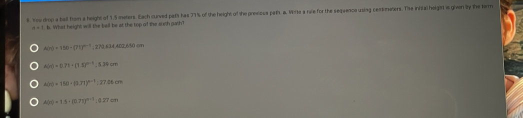 You drop a ball from a height of 1.5 meters. Each curved path has 71% of the height of the previous path. a. Write a rule for the sequence using centimeters. The initial height is given by the term
n=1 b. What height will the ball be at the top of the sixth path?
A(n)=150-(71)^n-1;270,634,402,650cm
A(n)=0.71· (1.5)^n-1; 5.39cm
A(n)=150· (0.71)^n-1; 27.06cm
A(n)=1.5· (0.71)^n-1:0.27cm