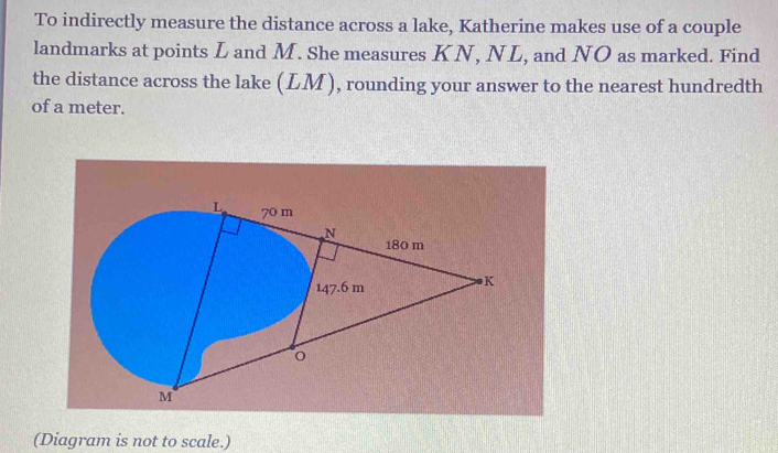 To indirectly measure the distance across a lake, Katherine makes use of a couple 
landmarks at points L and M. She measures KN, NL, and NO as marked. Find 
the distance across the lake (LM), rounding your answer to the nearest hundredth 
of a meter. 
(Diagram is not to scale.)