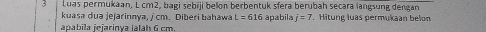 Luas permukaan, L cm2, bagi sebiji belon berbentuk sfera berubah secara langsung dengan 
kuasa dua jejarinnya, j cm. Diberi bahawa L=616 apabila j=7. Hitung luas permukaan belon 
apabila jejarinya ialah 6 cm.