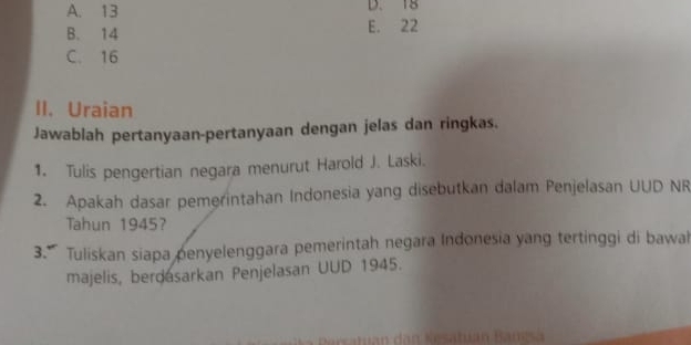 A. 13 D. 18
B. 14 E. 22
C. 16
II. Uraian
Jawablah pertanyaan-pertanyaan dengan jelas dan ringkas.
1. Tulis pengertian negara menurut Harold J. Laski.
2. Apakah dasar pemerintahan Indonesia yang disebutkan dalam Penjelasan UUD NR
Tahun 1945?
3.' Tuliskan siapa penyelenggara pemerintah negara Indonesia yang tertinggi di bawah
majelis, berdasarkan Penjelasan UUD 1945.
* Nesatuan Bangsa