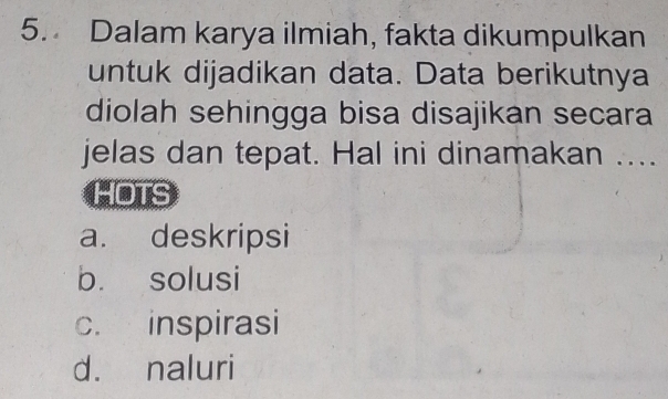 Dalam karya ilmiah, fakta dikumpulkan
untuk dijadikan data. Data berikutnya
diolah sehingga bisa disajikan secara
jelas dan tepat. Hal ini dinamakan ....
HOTS
a. deskripsi
b. solusi
c. inspirasi
d. naluri