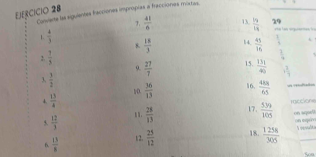 Convierte las siguientes fracciones impropias a fracciones mixtas 
7、  41/6  13.  19/18  29 
1、  4/3 
te ls siguientes fra 
14, 
8.  18/3   45/16   2/5  A.
 7/5 
 2/9  5 
15. 
9,  27/7   131/40  1 2/7 
3,  3/2  16,  488/65  us resultados 
10,  36/13 
4、  13/4  raccione 
11.  28/13 
17.  539/105 
5、  12/3  on aquell 
n equiv 
18. 
6.  13/8   1258/305  I resulta 
12.  25/12 
Son