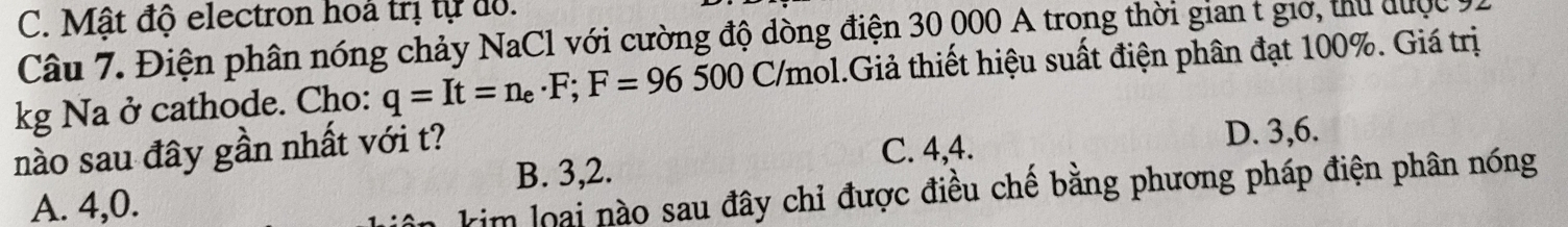 C. Mật độ electron hoà trị tự đồ.
Câu 7. Điện phân nóng chảy NaCl với cường độ dòng điện 30 000 A trong thời gian t giờ, thủ được 11
kg Na ở cathode. Cho: q=It=n_e· F; F=96500C/mo 1.Giả thiết hiệu suất điện phân đạt 100%. Giá trị
nào sau đây gần nhất với t? D. 3, 6.
B. 3, 2. C. 4, 4.
A. 4,0.
kim loại nào sau đây chỉ được điều chế bằng phương pháp điện phân nóng