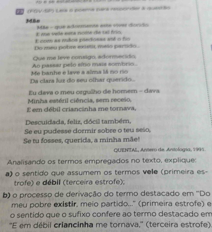 (FOV-SP) Leis a poeme pars ressionider à quedés 
Mãe 
ãe - que adormente este vives donido 
E me vele esta noite de tal frío, 
E com as mãos piedosas até o fo 
Do meu pobre existir, meio partido. 
Que me leve consigo, adormecido, 
Ao passar pelo sítio mais sombrio.. 
Me banhe e lave a alma lá no río 
Da clara luz do seu olhar querido.. 
Eu dava o meu orgulho de homem - dava 
Minha estéril ciência, sem receio, 
E em débil criancinha me tornava, 
Descuidada, feliz, dócil também, 
Se eu pudesse dormir sobre o teu seio, 
Se tu fosses, querida, a minha mãe! 
QUENTAL, Antero de. Antología, 1991. 
Analisando os termos empregados no texto, explique: 
a) o sentido que assumem os termos vele (primeira es- 
trofe) e débil (terceira estrofe); 
b) o processo de derivação do termo destacado em “Do 
meu pobre existir, meio partido...'' (primeira estrofe) e 
o sentido que o sufixo confere ao termo destacado em 
“E em débil criancinha me tornava,” (terceira estrofe).