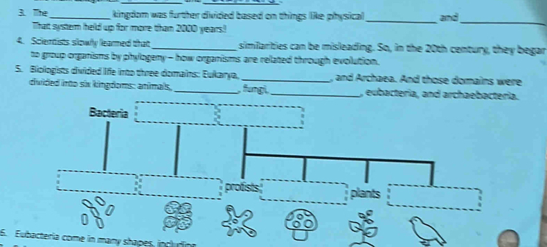 The _kingdom was further divided based on things like physical _and
Thatt system held up for more than 2000 years!
_
4. Sciertists slowy learned that_ similarities can be misleading. So, in the 20th century, they begar
to group organisms by phylogeny - how organisms are related through evolution.
5. Biologists divided life into three domains: Eukarya, _, and Archaea. And those domains were
duided into six kingdoms: animals, _, fungi,_ , eubacteria, and archaebacteria.
Bacteria
profists plants
6. Eubactería come in many shapes, includio