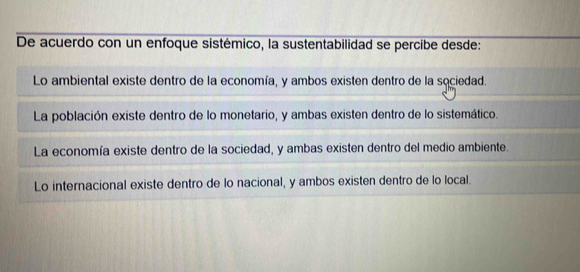 De acuerdo con un enfoque sistémico, la sustentabilidad se percibe desde:
Lo ambiental existe dentro de la economía, y ambos existen dentro de la sociedad.
La población existe dentro de lo monetario, y ambas existen dentro de lo sistemático.
La economía existe dentro de la sociedad, y ambas existen dentro del medio ambiente.
Lo internacional existe dentro de lo nacional, y ambos existen dentro de lo local.