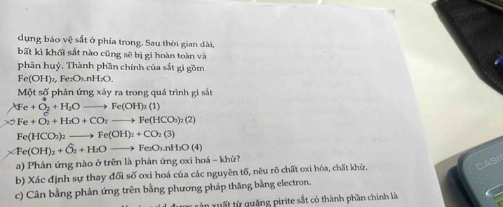 dụng bảo vệ sắt ở phía trong. Sau thời gian dài, 
bất kì khối sắt nào cũng sẽ bị gi hoàn toàn và 
phân huỷ. Thành phần chính của sắt gi gồm
Fe(OH)_2, Fe_2O_3.nH_2O. 
Một số phản ứng xảy ra trong quá trình gi sắt
Fe+O_2+H_2Oto Fe(OH)_2(1)
Fe+O_2+H_2O+CO_2to Fe(HCO_3)_2(2)
Fe(HCO_3)_2to Fe(OH)_2+CO_2(3)
* Fe(OH)_2+O_2+H_2Oto Fe_2O_3.nH_2O(4)
a) Phản ứng nào ở trên là phản ứng oxi hoá - khử? 
b) Xác định sự thay đổi số oxi hoá của các nguyên tố, nêu rõ chất oxi hóa, chất khử. 
CASI 
c) Cân bằng phản ứng trên bằng phương pháp thăng bằng electron. 
n x u ất từ quặng pirite sắt có thành phần chính là