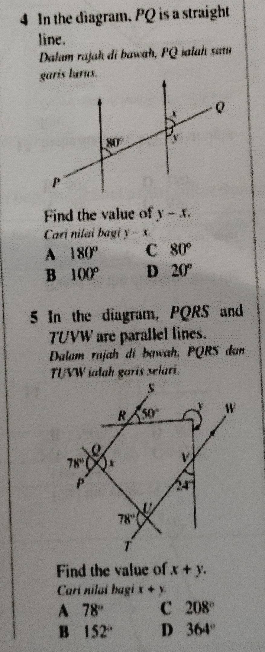 In the diagram, PQ is a straight
line.
Dalam rajah di bawah, PQ iałah satu
Find the value of y-x.
Cari nilaí bagí y=x
A 180°
C 80°
B 100°
D 20°
5 In the diagram, PQRS and
TUVW are parallel lines.
Dalam rajah di bawah, PQRS dan
TUVW ialah garis selari.
Find the value of x+y.
Carí nilaí bagí x+y.
A 78°
C 208°
B 152°
D 364°