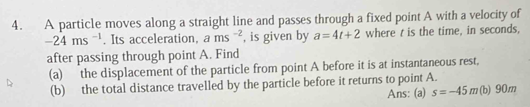 A particle moves along a straight line and passes through a fixed point A with a velocity of
-24ms^(-1). Its acceleration, ams^(-2) , is given by a=4t+2 where t is the time, in seconds, 
after passing through point A. Find 
(a) the displacement of the particle from point A before it is at instantaneous rest, 
(b) the total distance travelled by the particle before it returns to point A. 
Ans: (a) s=-45m (b) 90m