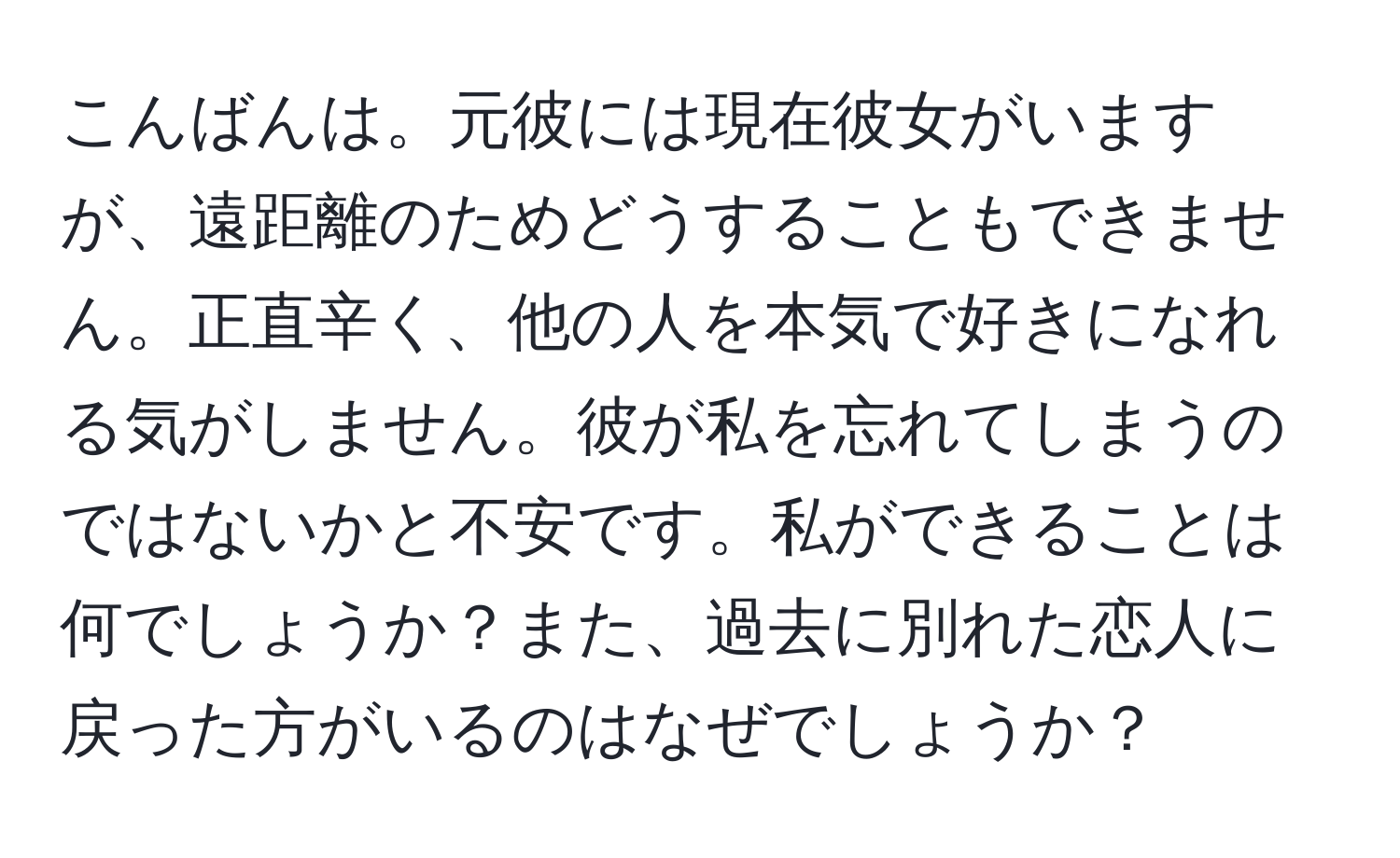 こんばんは。元彼には現在彼女がいますが、遠距離のためどうすることもできません。正直辛く、他の人を本気で好きになれる気がしません。彼が私を忘れてしまうのではないかと不安です。私ができることは何でしょうか？また、過去に別れた恋人に戻った方がいるのはなぜでしょうか？