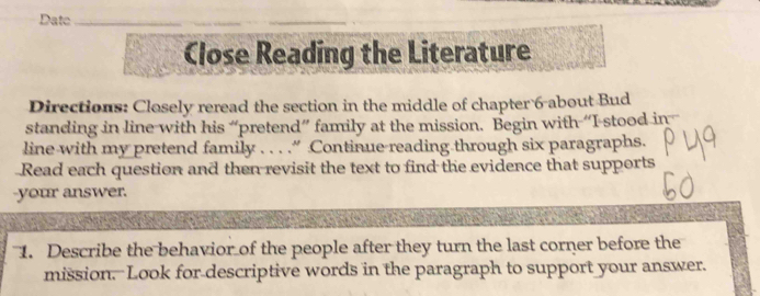 Date_ 
___ 
Close Reading the Literature 
Directions: Closely reread the section in the middle of chapter 6 -about Bud 
standing in line with his “pretend” family at the mission. Begin with “I stood in 
line with my pretend family . . . .“ Continue reading through six paragraphs. 
Read each question and then revisit the text to find the evidence that supports 
-your answer. 
1. Describe the behavior of the people after they turn the last corner before the 
mission. -Look for descriptive words in the paragraph to support your answer.