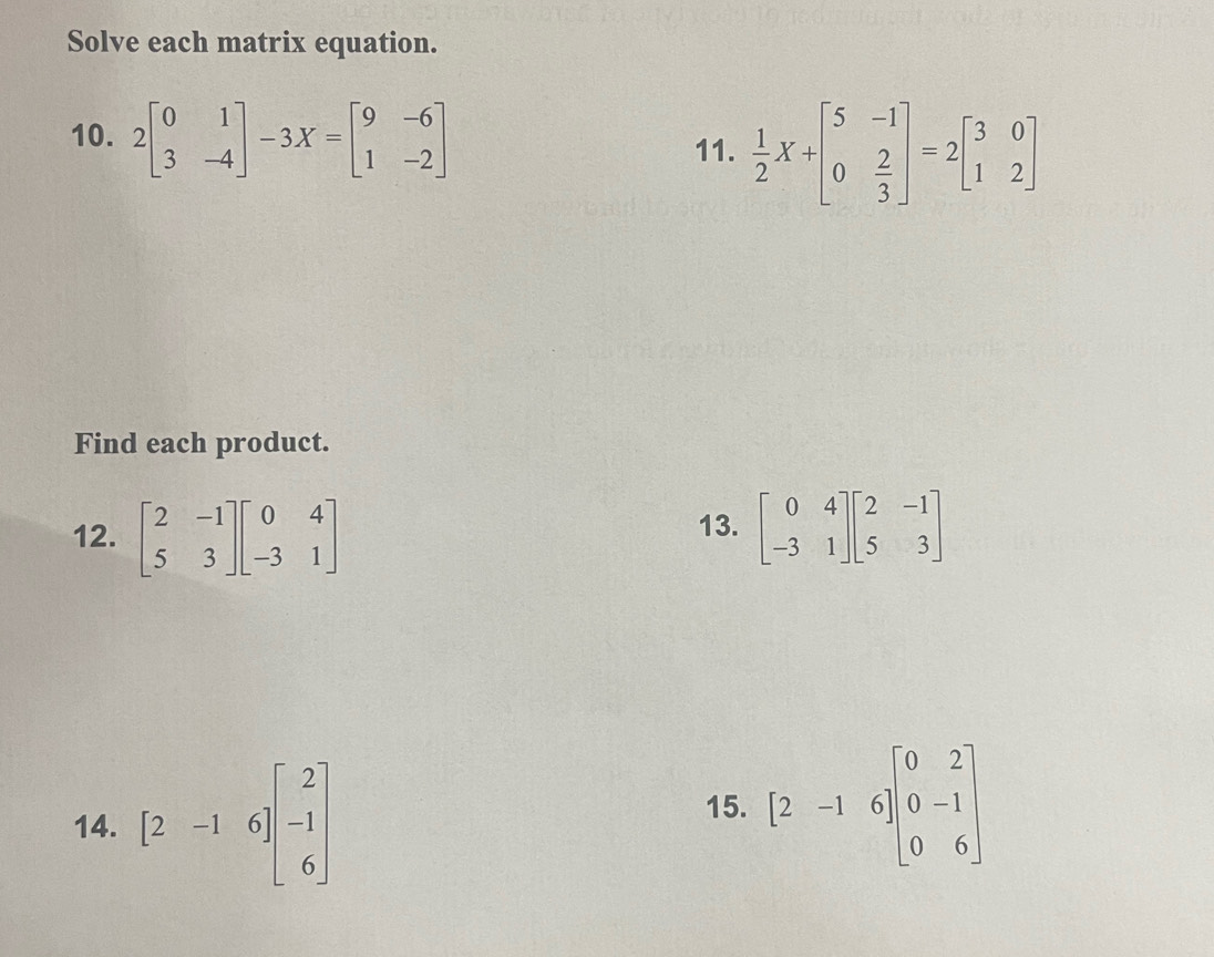 Solve each matrix equation. 
10. 2beginbmatrix 0&1 3&-4endbmatrix -3X=beginbmatrix 9&-6 1&-2endbmatrix
11.  1/2 X+beginbmatrix 5&-1 0& 2/3 endbmatrix =2beginbmatrix 3&0 1&2endbmatrix
Find each product. 
12. beginbmatrix 2&-1 5&3endbmatrix beginbmatrix 0&4 -3&1endbmatrix 13. beginbmatrix 0&4 -3&1endbmatrix beginbmatrix 2&-1 5&3endbmatrix
14. [2-16]beginbmatrix 2 -1 6endbmatrix
15. [2-16]beginbmatrix 0&2 0&-1 0&6endbmatrix