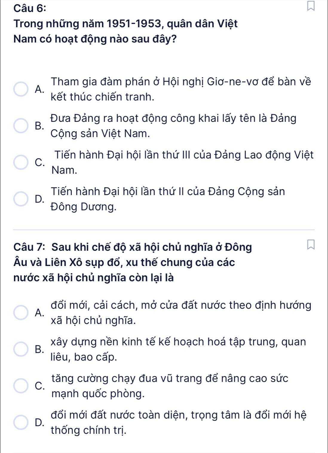 Trong những năm 1951-1953, quân dân Việt
Nam có hoạt động nào sau đây?
Tham gia đàm phán ở Hội nghị Giơ-ne-vơ để bàn về
A.
kết thúc chiến tranh.
Đưa Đảng ra hoạt động công khai lấy tên là Đảng
B.
Cộng sản Việt Nam.
Tiến hành Đại hội lần thứ III của Đảng Lao động Việt
C.
Nam.
Tiến hành Đại hội lần thứ II của Đảng Cộng sản
D.
Đông Dương.
Câu 7: Sau khi chế độ xã hội chủ nghĩa ở Đông
Âu và Liên Xô sụp đổ, xu thế chung của các
nước xã hội chủ nghĩa còn lại là
đổi mới, cải cách, mở cửa đất nước theo định hướng
A.
xã hội chủ nghĩa.
xây dựng nền kinh tế kế hoạch hoá tập trung, quan
B.
liêu, bao cấp.
tăng cường chạy đua vũ trang để nâng cao sức
C.
mạnh quốc phòng.
đổi mới đất nước toàn diện, trọng tâm là đổi mới hệ
D.
thống chính trị.