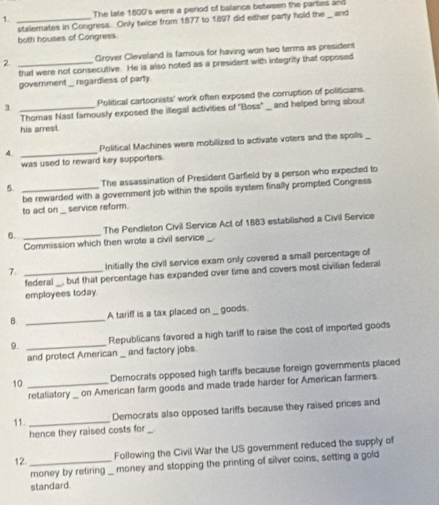 The late 1800 's were a period of balance between the parties and 
stalemates in Congress. Only twice from 1877 to 1897 did either party hold the _ and 
both houses of Congress 
2 _Grover Cleveland is famous for having won two terms as president 
that were not consecutive. He is also noted as a president with integrity that opposed 
government _regardless of party 
3 _Political cartoonists' work often exposed the corruption of politicians. 
Thoras Nast famously exposed the illegal activities of "Boss” _ and helped bring about 
his arrest. 
4. _Political Machines were mobilized to activate voters and the spoils_ 
was used to reward key supporters. 
5. _The assassination of President Garfield by a person who expected to 
be rewarded with a government job within the spoils system finally prompted Congress 
to act on _service reform. 
θ. _The Pendleton Civil Service Act of 1883 established a Civil Service 
Commission which then wrote a civil service_ 
7. _Initially the civil service exam only covered a small percentage of 
federal _, but that percentage has expanded over time and covers most civilian federal 
employees today. 
B _A tariff is a tax placed on _goods. 
9. _Republicans favored a high tariff to raise the cost of imported goods 
and protect American _ and factory jobs. 
10 _Democrats opposed high tariffs because foreign governments placed 
retaliatory on American farm goods and made trade harder for American farmers. 
11. _Democrats also opposed tariffs because they raised prices and 
hence they raised costs for_ 
12._ 
Following the Civil War the US goverment reduced the supply of 
money by retiring _money and stopping the printing of silver coins, setting a gold 
standard.