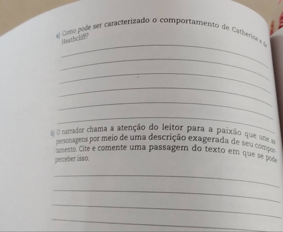 Como pode ser caracterizado o comportamento de Catherine e d 
Heathcliff? 
_ 
_ 
_ 
_ 
_ 
b) O narrador chama a atenção do leitor para a paixão que une as 
personagens por meio de uma descrição exagerada de seu compor- 
tamento. Cite e comente uma passagem do texto em que se pode 
perceber isso. 
_ 
_ 
_ 
_