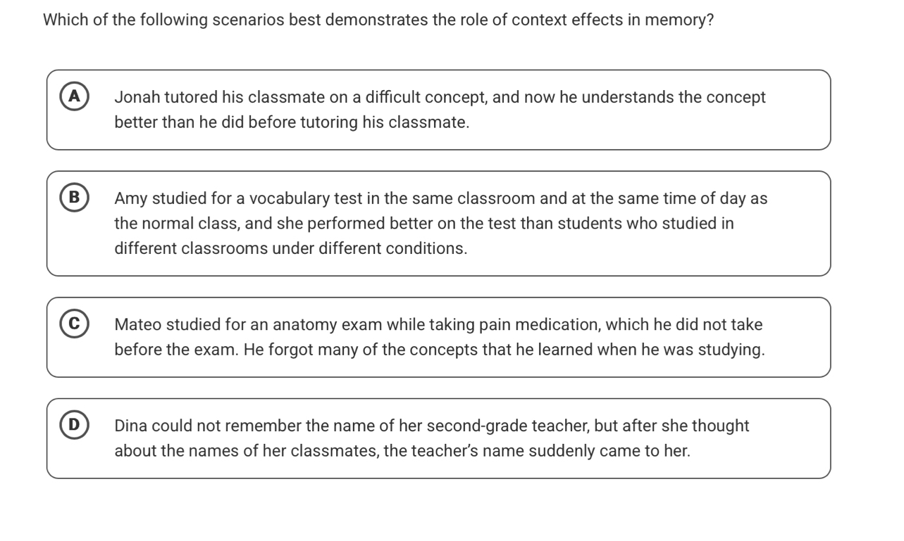 Which of the following scenarios best demonstrates the role of context effects in memory?
A Jonah tutored his classmate on a difficult concept, and now he understands the concept
better than he did before tutoring his classmate.
B Amy studied for a vocabulary test in the same classroom and at the same time of day as
the normal class, and she performed better on the test than students who studied in
different classrooms under different conditions.
C ) Mateo studied for an anatomy exam while taking pain medication, which he did not take
before the exam. He forgot many of the concepts that he learned when he was studying.
D) Dina could not remember the name of her second-grade teacher, but after she thought
about the names of her classmates, the teacher’s name suddenly came to her.