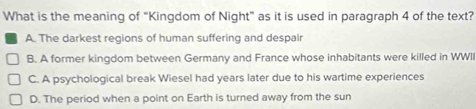 What is the meaning of “Kingdom of Night” as it is used in paragraph 4 of the text?
A. The darkest regions of human suffering and despair
B. A former kingdom between Germany and France whose inhabitants were killed in WWII
C. A psychological break Wiesel had years later due to his wartime experiences
D. The period when a point on Earth is turned away from the sun