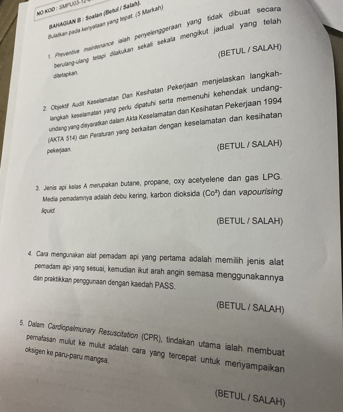 NO KOD : SMPU03- 1 
BAHAGIAN B : Soalan (Betul / Salah) 
Bulatkan pada kenyataan yang tepat. (5 Markah) 
. Preventive maintenance ialah penyelenggeraan yang tidak dibuat secara 
berulang-ulang tetapi dilakukan sekali sekala mengikut jadual yang telal 
(BETUL / SALAH) 
ditetapkan. 
2. Objektif Audit Keselamatan Dan Kesihatan Pekerjaan menjelaskan langkah- 
langkah keselamatan yang perlu dipatuhi serta memenuhi kehendak undang- 
undang yang disyaratkan dalam Akta Keselamatan dan Kesihatan Pekerjaan 1994 
(AKTA 514) dan Peraturan yang berkaitan dengan keselamatan dan kesihatan 
pekerjaan. 
(BETUL / SALAH) 
3. Jenis api kelas A merupakan butane, propane, oxy acetyelene dan gas LPG. 
Media pemadamnya adalah debu kering, karbon dioksida (Co^2) dan vapourising 
liquid. 
(BETUL / SALAH) 
4. Cara mengunakan alat pemadam api yang pertama adalah memilih jenis alat 
pemadam api yang sesuai, kemudian ikut arah angin semasa menggunakannya 
dan praktikkan penggunaan dengan kaedah PASS. 
(BETUL / SALAH) 
5. Dalam Cardiopalmunary Resuscitation (CPR), tindakan utama ialah membuat 
oksigen ke paru-paru mangsa. pernafasan mulut ke mulut adalah cara yang tercepat untuk menyampaikan 
(BETUL / SALAH)