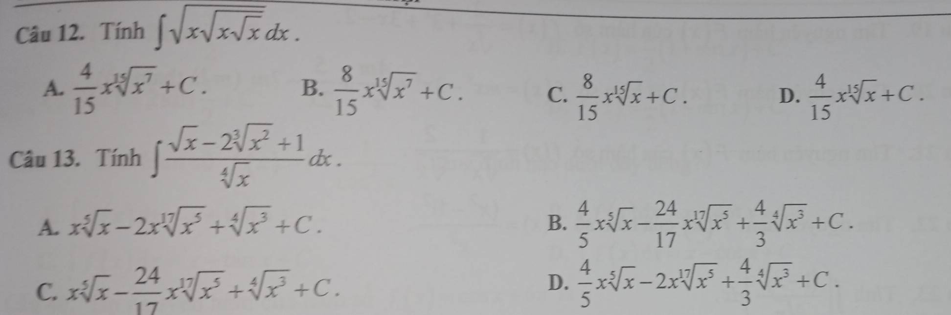 Tính ∈t sqrt(xsqrt xsqrt x)dx.
B.
A.  4/15 xsqrt[15](x^7)+C.  8/15 xsqrt[15](x^7)+C. D.  4/15 xsqrt[15](x)+C.
C.  8/15 xsqrt[15](x)+C. 
Câu 13. Tính ∈t  (sqrt(x)-2sqrt[3](x^2)+1)/sqrt[4](x) dx.
A. xsqrt[5](x)-2xsqrt[17](x^5)+sqrt[4](x^3)+C. B.  4/5 xsqrt[5](x)- 24/17 xsqrt[17](x^5)+ 4/3 sqrt[4](x^3)+C.
D.
C. xsqrt[5](x)- 24/17 xsqrt[17](x^5)+sqrt[4](x^3)+C.  4/5 xsqrt[5](x)-2xsqrt[17](x^5)+ 4/3 sqrt[4](x^3)+C.